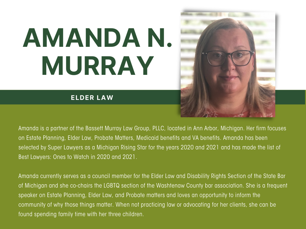Amanda N. Murray is a partner of the Bassett Murray Law Group, PLLC, located in Ann Arbor, Michigan. Her firm focuses on Estate Planning, Elder Law, Probate Matters, Medicaid benefits and VA benefits.  Amanda has been selected by Super Lawyers as a Michigan Rising Star for the years 2020 and 2021 and has made the list of Best Lawyers: Ones to Watch in 2020 and 2021.  Amanda currently serves as a council member for the Elder Law and Disability Rights Section of the State Bar of Michigan and she co-chairs the LGBTQ section of the Washtenaw County bar association.  She is a frequent speaker on Estate Planning, Elder Law, and Probate matters and loves an opportunity to inform the community of why those things matter.  When not practicing law or advocating for her clients, she can be found spending family time with her three children.