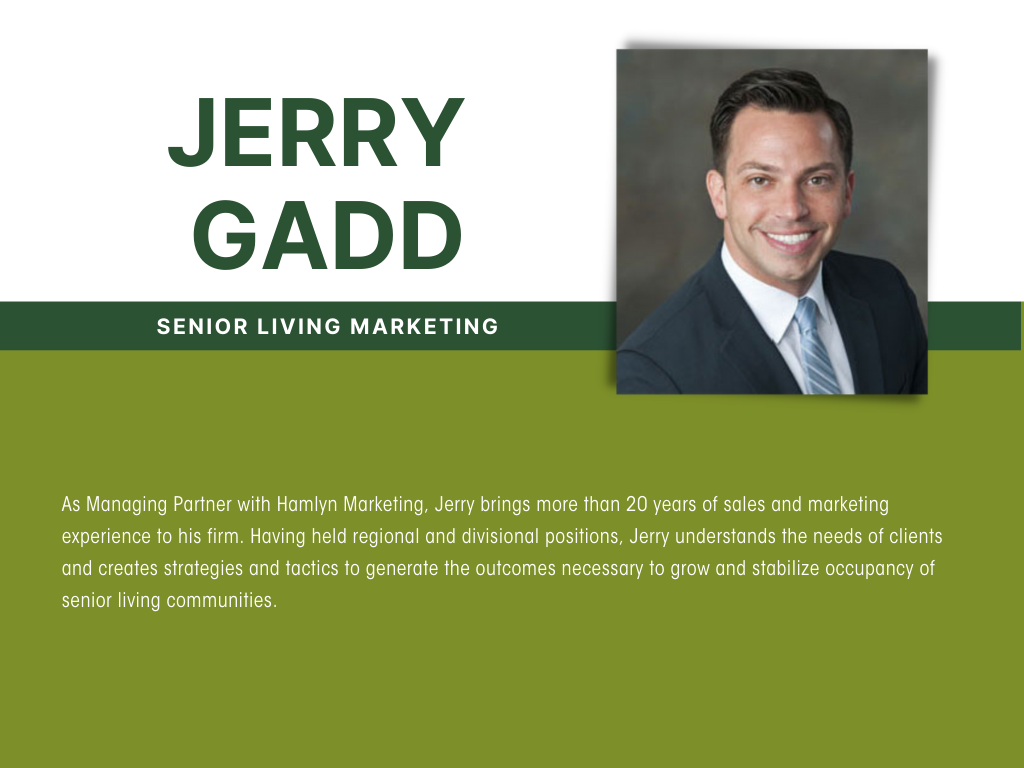 As Managing Partner with Hamlyn Marketing, Jerry brings more than 20 years of sales and marketing experience to his firm. Having held regional and divisional positions, Jerry understands the needs of clients and creates strategies and tactics to generate the outcomes necessary to grow and stabilize occupancy of senior living communities.