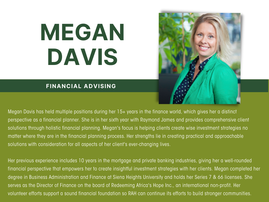 Megan Davis has held multiple positions during her 15+ years in the finance world, which gives her a distinct perspective as a financial planner. She is in her sixth year with Raymond James and provides comprehensive client solutions through holistic financial planning. Megan's focus is helping clients create wise investment strategies no matter where they are in the financial planning process. Her strengths lie in creating practical and approachable solutions with consideration for all aspects of her client's ever-changing lives.  Her previous experience includes 10 years in the mortgage and private banking industries, giving her a well-rounded financial perspective that empowers her to create insightful investment strategies with her clients. Megan completed her degree in Business Administration and Finance at Siena Heights University and holds her Series 7 & 66 licenses. She serves as the Director of Finance on the board of Redeeming Africa's Hope Inc., an international non-profit. Her volunteer efforts support a sound financial foundation so RAH can continue its efforts to build stronger communities.