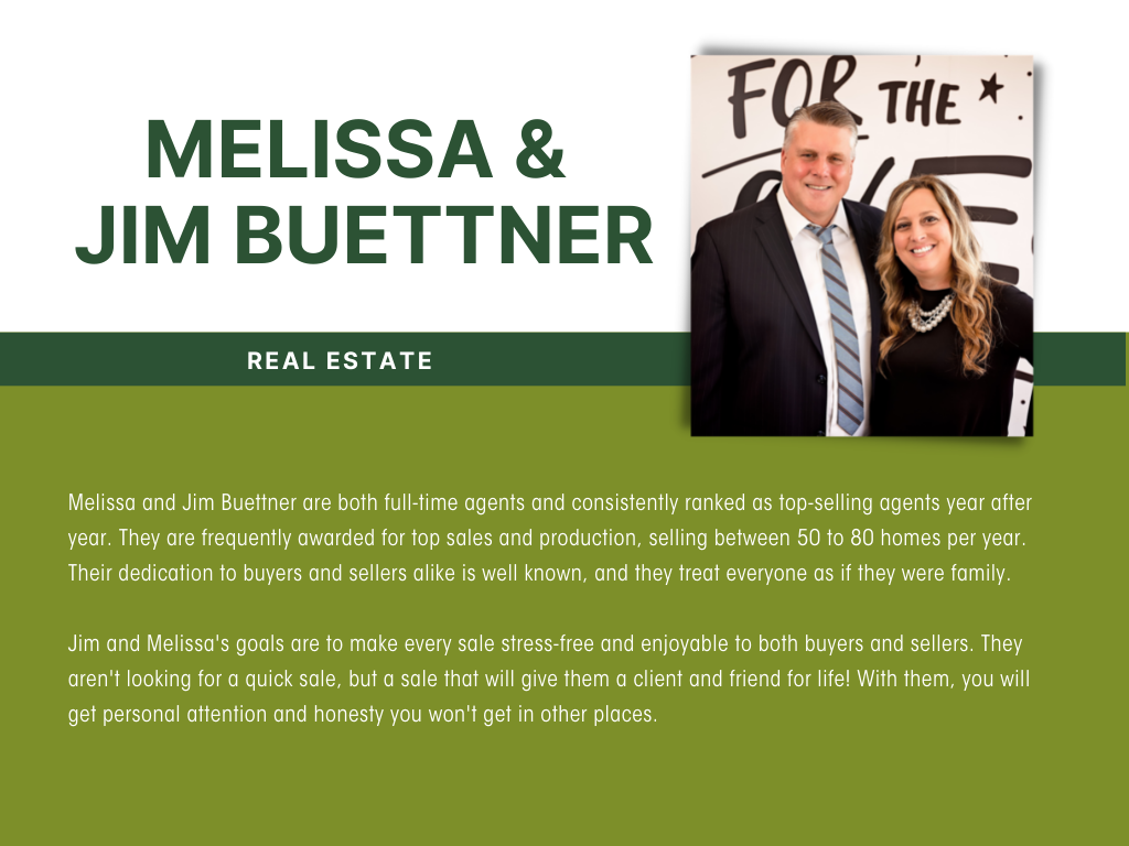 The Buettners are both full-time agents and consistently ranked as top-selling agents year after year! They are frequently awarded for top sales and production, selling between 50 to 80 homes per year. Their dedication to buyers and sellers alike is well known, and they treat everyone as if they were family.   Jim and Melissa's goals are to make every sale stress-free and enjoyable to both buyers and sellers.  They aren't looking for a quick sale, but a sale that will give them a client and friend for life!  With them, you will get personal attention and honesty you won't get in other places.