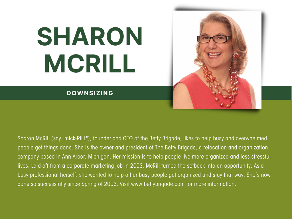 Sharon McRill (say "mick-RILL") likes to help busy and overwhelmed people get things done. She is the owner and president of The Betty Brigade, a relocation and organization company based in Ann Arbor, Michigan. Her mission is to help people live more organized and less stressful lives. Laid off from a corporate marketing job in 2003, McRill turned the setback into an opportunity. As a busy professional herself, she wanted to help other busy people get organized and stay that way. She’s now done so successfully since Spring of 2003. Visit www.bettybrigade.com for more information.